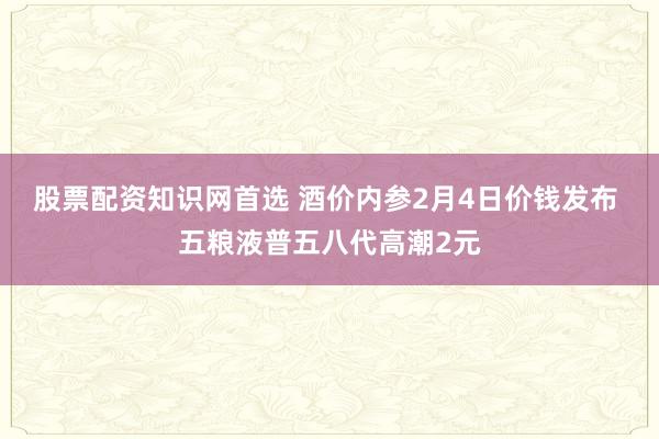 股票配资知识网首选 酒价内参2月4日价钱发布 五粮液普五八代高潮2元
