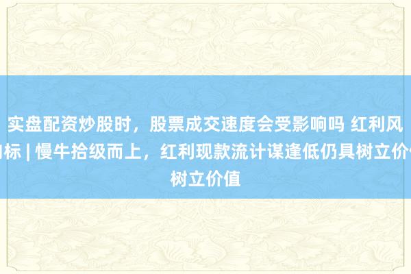 实盘配资炒股时，股票成交速度会受影响吗 红利风向标 | 慢牛拾级而上，红利现款流计谋逢低仍具树立价值