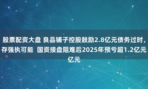 股票配资大盘 良品铺子控股鼓励2.8亿元债务过时，存强执可能  国资接盘阻难后2025年预亏超1.2亿元
