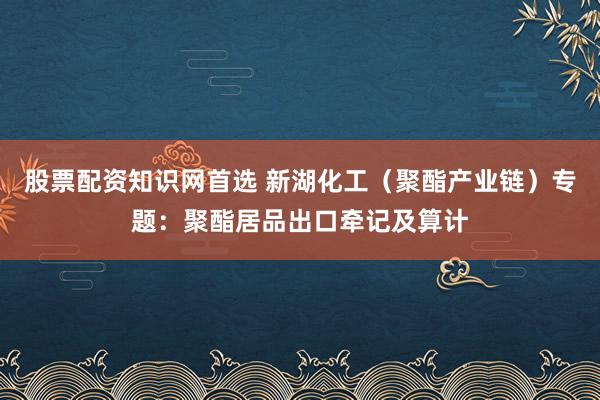 股票配资知识网首选 新湖化工（聚酯产业链）专题：聚酯居品出口牵记及算计