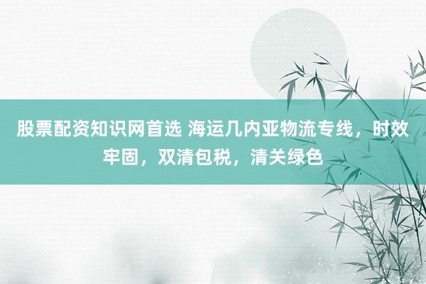 股票配资知识网首选 海运几内亚物流专线，时效牢固，双清包税，清关绿色