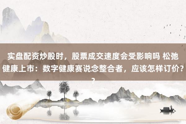 实盘配资炒股时，股票成交速度会受影响吗 松弛健康上市：数字健康赛说念整合者，应该怎样订价？