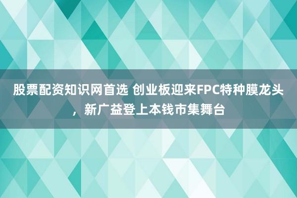 股票配资知识网首选 创业板迎来FPC特种膜龙头，新广益登上本钱市集舞台