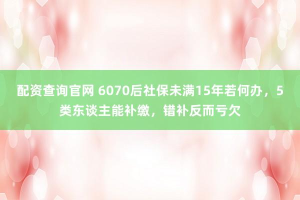 配资查询官网 6070后社保未满15年若何办，5类东谈主能补缴，错补反而亏欠