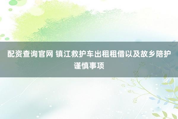 配资查询官网 镇江救护车出租租借以及故乡陪护谨慎事项