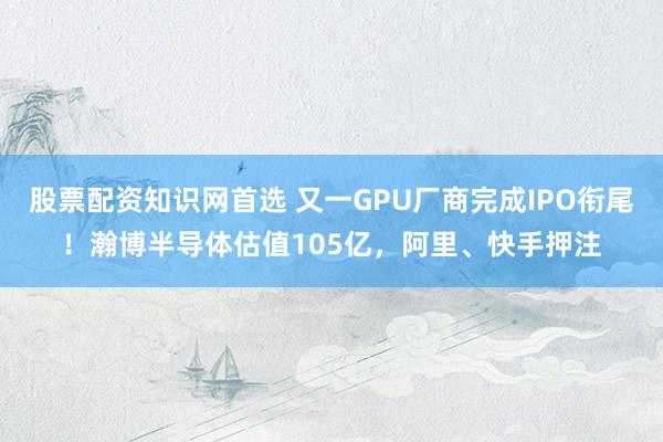 股票配资知识网首选 又一GPU厂商完成IPO衔尾！瀚博半导体估值105亿，阿里、快手押注