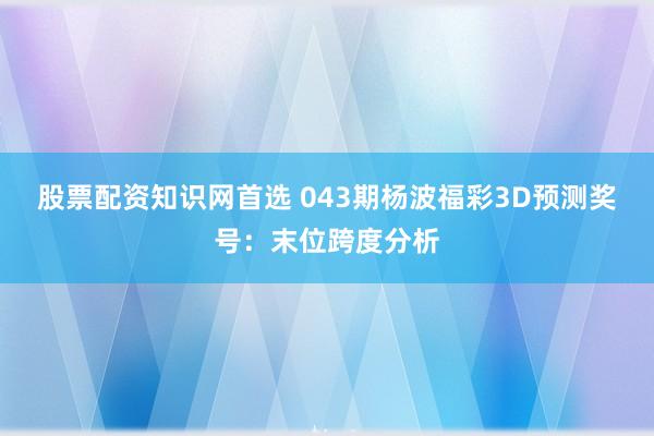 股票配资知识网首选 043期杨波福彩3D预测奖号：末位跨度分析