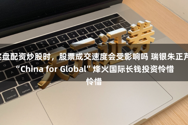 实盘配资炒股时，股票成交速度会受影响吗 瑞银朱正芹：“China for Global”烽火国际长钱投资怜惜