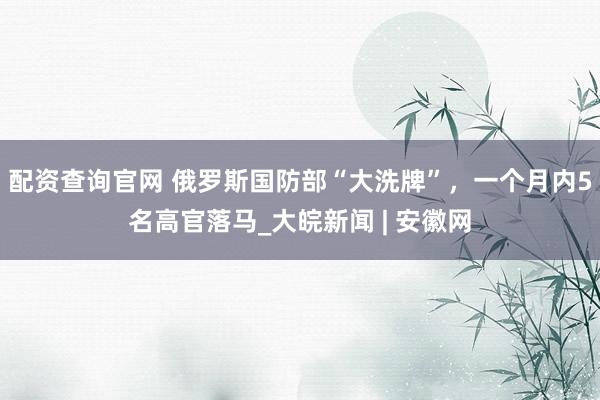 配资查询官网 俄罗斯国防部“大洗牌”，一个月内5名高官落马_大皖新闻 | 安徽网