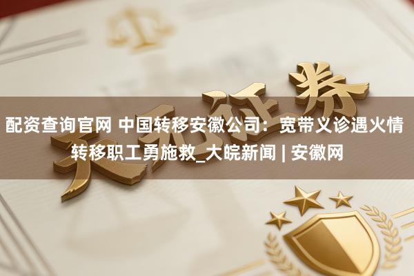 配资查询官网 中国转移安徽公司：宽带义诊遇火情 转移职工勇施救_大皖新闻 | 安徽网