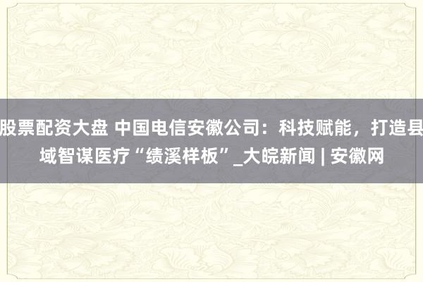股票配资大盘 中国电信安徽公司：科技赋能，打造县域智谋医疗“绩溪样板”_大皖新闻 | 安徽网