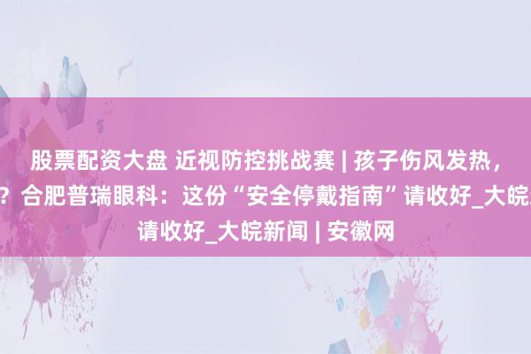 股票配资大盘 近视防控挑战赛 | 孩子伤风发热，OK镜能戴吗？合肥普瑞眼科：这份“安全停戴指南”请收好_大皖新闻 | 安徽网