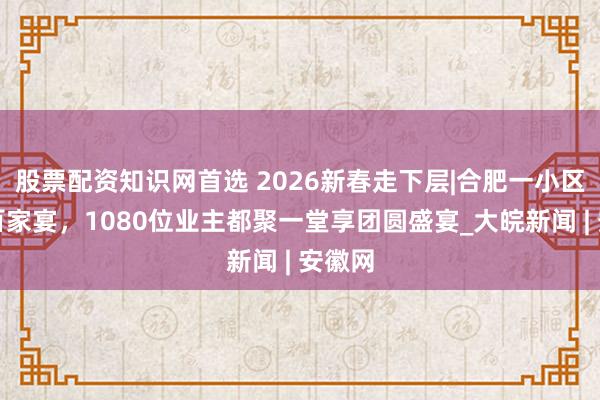 股票配资知识网首选 2026新春走下层|合肥一小区举办百家宴，1080位业主都聚一堂享团圆盛宴_大皖新闻 | 安徽网