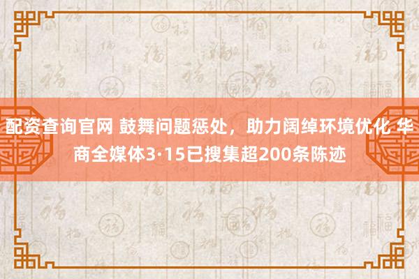 配资查询官网 鼓舞问题惩处，助力阔绰环境优化 华商全媒体3·15已搜集超200条陈迹