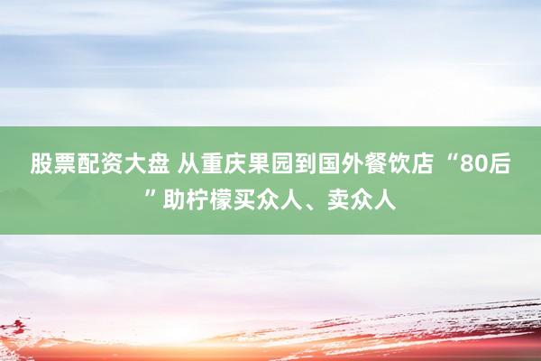 股票配资大盘 从重庆果园到国外餐饮店 “80后”助柠檬买众人、卖众人
