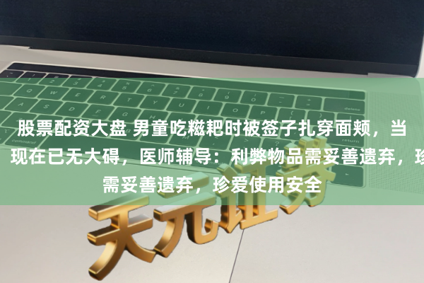 股票配资大盘 男童吃糍耙时被签子扎穿面颊，当事东说念主：现在已无大碍，医师辅导：利弊物品需妥善遗弃，珍爱使用安全