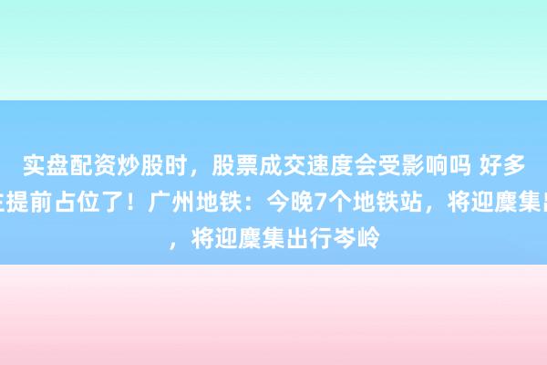 实盘配资炒股时，股票成交速度会受影响吗 好多东说念主提前占位了！广州地铁：今晚7个地铁站，将迎麇集出行岑岭
