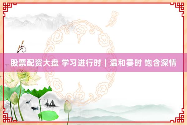 股票配资大盘 学习进行时｜温和霎时 饱含深情