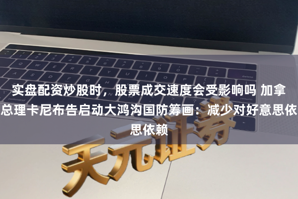 实盘配资炒股时，股票成交速度会受影响吗 加拿大总理卡尼布告启动大鸿沟国防筹画：减少对好意思依赖