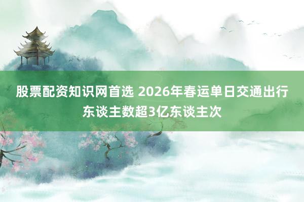 股票配资知识网首选 2026年春运单日交通出行东谈主数超3亿东谈主次