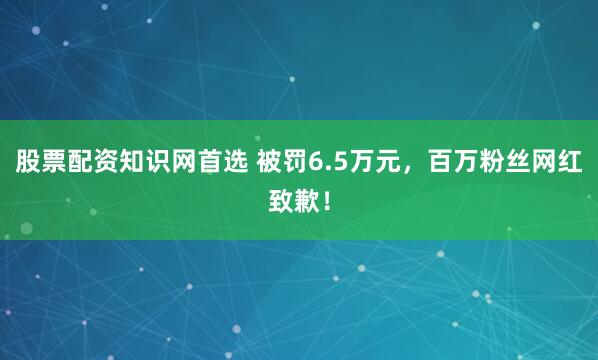 股票配资知识网首选 被罚6.5万元，百万粉丝网红致歉！