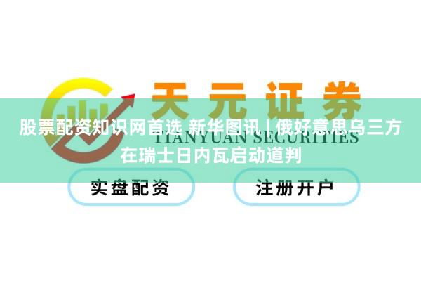 股票配资知识网首选 新华图讯 | 俄好意思乌三方在瑞士日内瓦启动道判