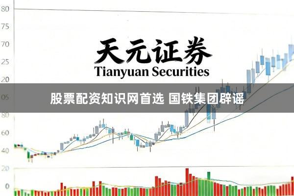 股票配资知识网首选 国铁集团辟谣