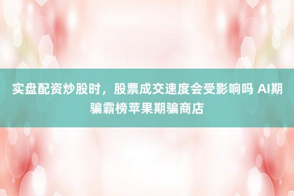 实盘配资炒股时，股票成交速度会受影响吗 AI期骗霸榜苹果期骗商店