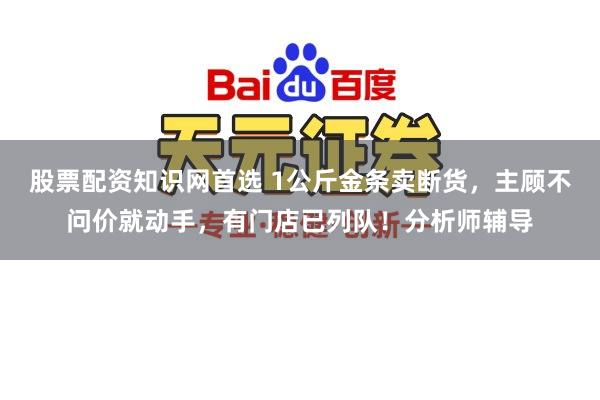 股票配资知识网首选 1公斤金条卖断货，主顾不问价就动手，有门店已列队！分析师辅导