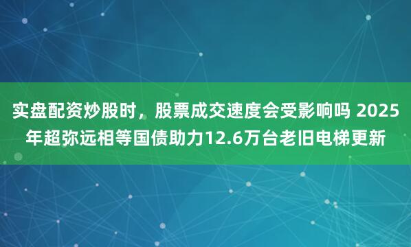 实盘配资炒股时，股票成交速度会受影响吗 2025年超弥远相等国债助力12.6万台老旧电梯更新