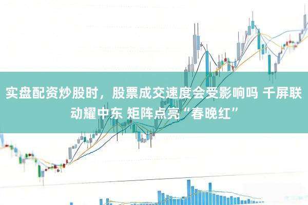 实盘配资炒股时，股票成交速度会受影响吗 千屏联动耀中东 矩阵点亮“春晚红”
