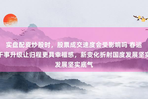 实盘配资炒股时，股票成交速度会受影响吗 春运暖心干事升级让归程更具幸福感，新变化折射国度发展坚实底气