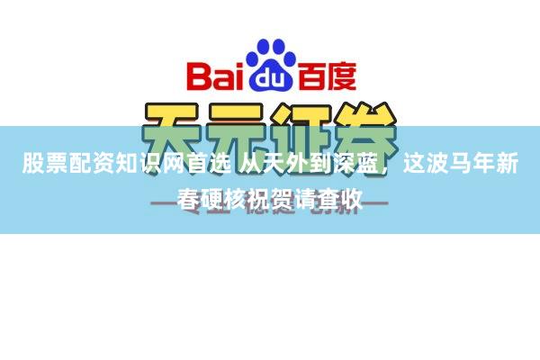 股票配资知识网首选 从天外到深蓝，这波马年新春硬核祝贺请查收