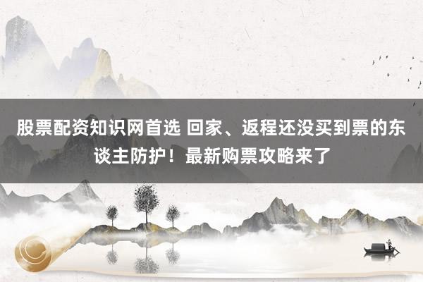 股票配资知识网首选 回家、返程还没买到票的东谈主防护！最新购票攻略来了