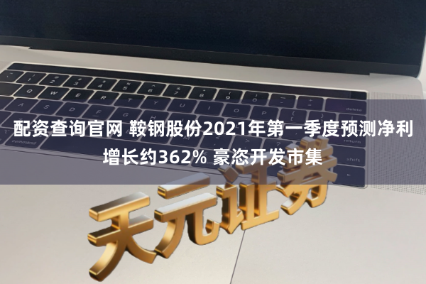 配资查询官网 鞍钢股份2021年第一季度预测净利增长约362% 豪恣开发市集