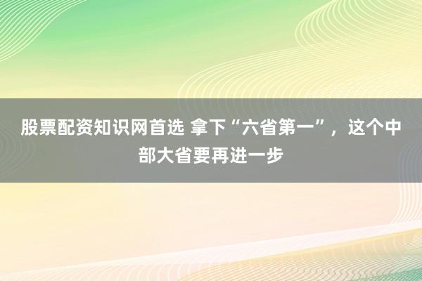 股票配资知识网首选 拿下“六省第一”，这个中部大省要再进一步