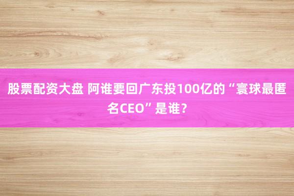 股票配资大盘 阿谁要回广东投100亿的“寰球最匿名CEO”是谁？