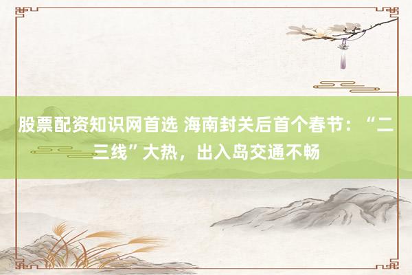 股票配资知识网首选 海南封关后首个春节：“二三线”大热，出入岛交通不畅