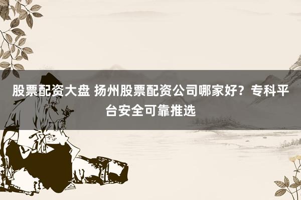 股票配资大盘 扬州股票配资公司哪家好？专科平台安全可靠推选
