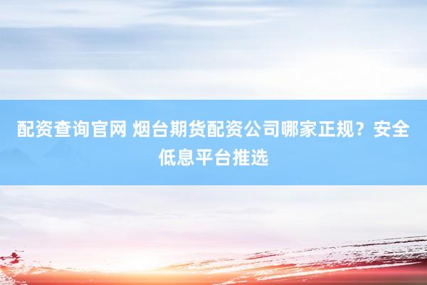 配资查询官网 烟台期货配资公司哪家正规？安全低息平台推选