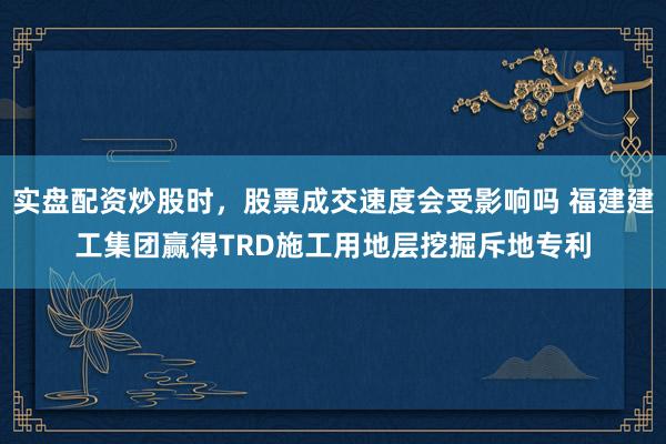 实盘配资炒股时，股票成交速度会受影响吗 福建建工集团赢得TRD施工用地层挖掘斥地专利
