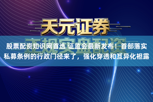 股票配资知识网首选 证监会最新发布！首部落实私募条例的行政门径来了，强化穿透和互异化袒露