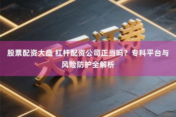 股票配资大盘 杠杆配资公司正当吗？专科平台与风险防护全解析