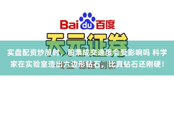 实盘配资炒股时，股票成交速度会受影响吗 科学家在实验室造出六边形钻石，比真钻石还刚硬！