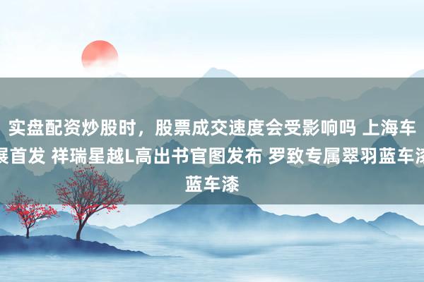 实盘配资炒股时，股票成交速度会受影响吗 上海车展首发 祥瑞星越L高出书官图发布 罗致专属翠羽蓝车漆