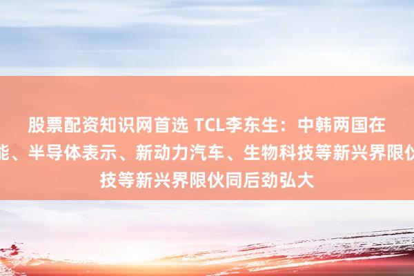 股票配资知识网首选 TCL李东生：中韩两国在东谈主工智能、半导体表示、新动力汽车、生物科技等新兴界限伙同后劲弘大