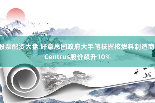 股票配资大盘 好意思国政府大手笔扶握核燃料制造商：Centrus股价飙升10%