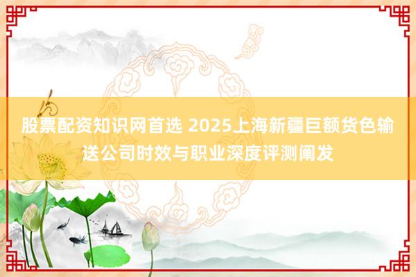 股票配资知识网首选 2025上海新疆巨额货色输送公司时效与职业深度评测阐发