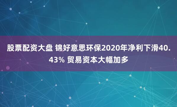 股票配资大盘 锦好意思环保2020年净利下滑40.43% 贸易资本大幅加多