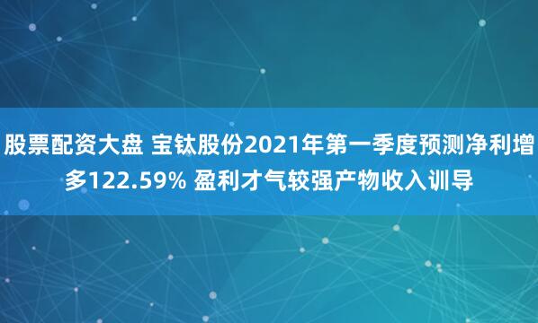 股票配资大盘 宝钛股份2021年第一季度预测净利增多122.59% 盈利才气较强产物收入训导